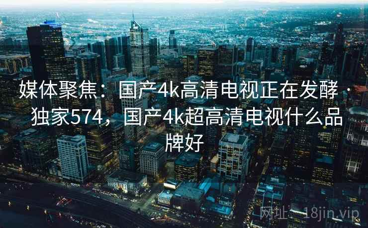 媒体聚焦:国产4k高清电视正在发酵 · 独家574,国产4k超高清电视什么品牌好 媒体聚焦:国产4k高清电视正在发酵 · 独家574,国产4k超高清电视什么品牌好