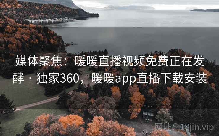 媒体聚焦:暖暖直播视频免费正在发酵 · 独家360,暖暖app直播下载安装