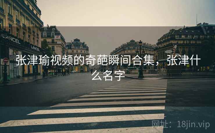 张津瑜视频的奇葩瞬间合集,张津什么名字
