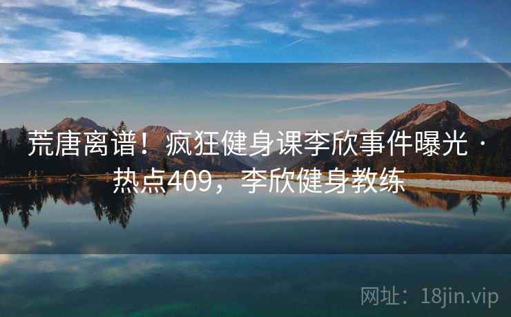 荒唐离谱!疯狂健身课李欣事件曝光 · 热点409,李欣健身教练 荒唐离谱!疯狂健身课李欣事件曝光 · 热点409,李欣健身教练
