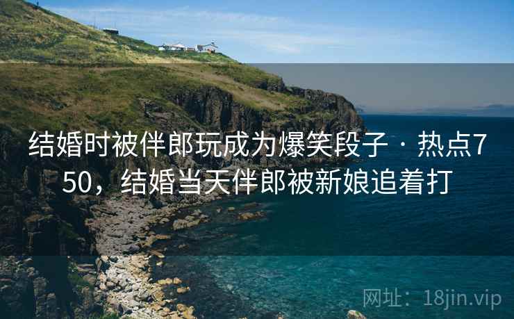 结婚时被伴郎玩成为爆笑段子 · 热点750,结婚当天伴郎被新娘追着打 结婚时被伴郎玩成为爆笑段子 · 热点750,结婚当天伴郎被新娘追着打
