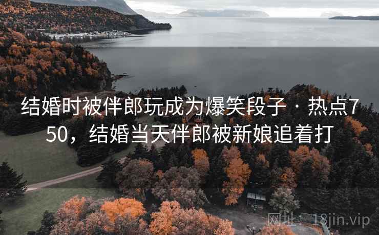 结婚时被伴郎玩成为爆笑段子 · 热点750,结婚当天伴郎被新娘追着打 结婚时被伴郎玩成为爆笑段子 · 热点750,结婚当天伴郎被新娘追着打