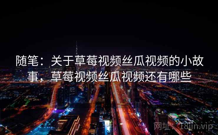 随笔:关于草莓视频丝瓜视频的小故事,草莓视频丝瓜视频还有哪些 随笔:关于草莓视频丝瓜视频的小故事,草莓视频丝瓜视频还有哪些