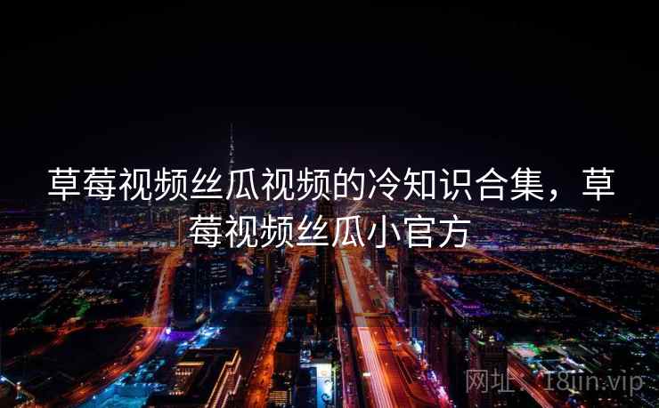 草莓视频丝瓜视频的冷知识合集,草莓视频丝瓜小官方
