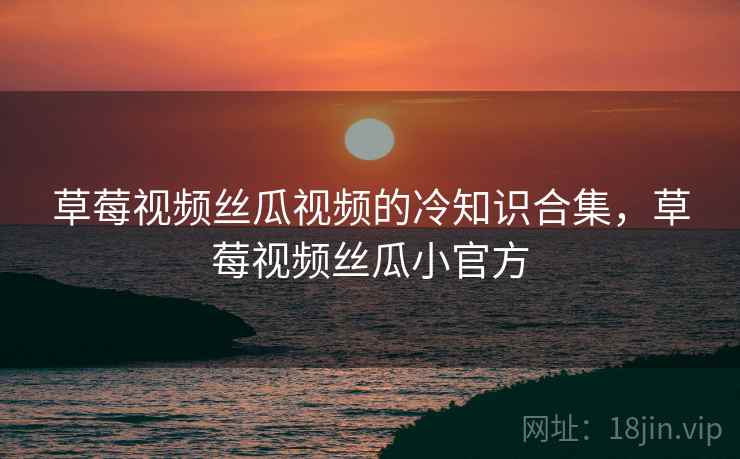 草莓视频丝瓜视频的冷知识合集,草莓视频丝瓜小官方 草莓视频丝瓜视频的冷知识合集,草莓视频丝瓜小官方