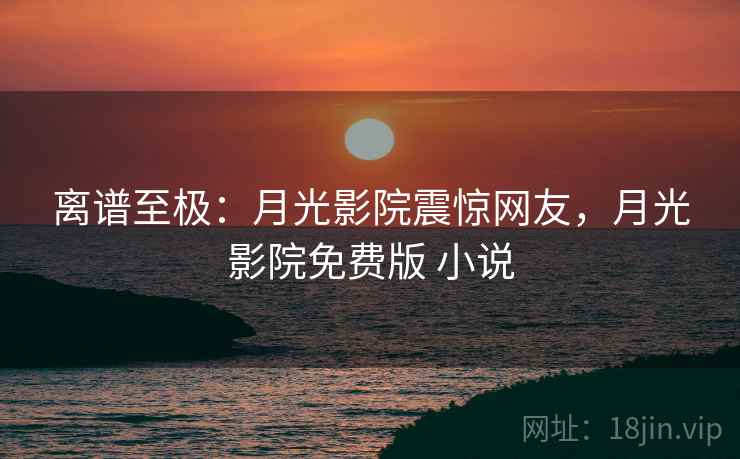 离谱至极:月光影院震惊网友,月光影院免费版 小说 离谱至极:月光影院震惊网友,月光影院免费版 小说