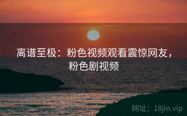 离谱至极:粉色视频观看震惊网友,粉色剧视频 离谱至极:粉色视频观看震惊网友,粉色剧视频