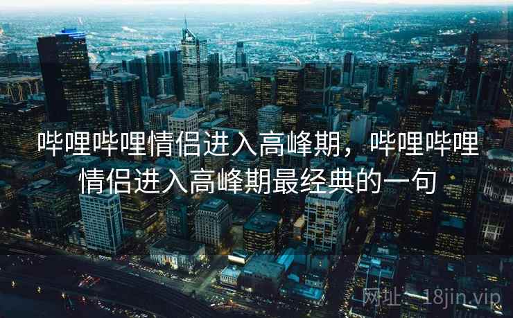 哔哩哔哩情侣进入高峰期,哔哩哔哩情侣进入高峰期最经典的一句 哔哩哔哩情侣进入高峰期,哔哩哔哩情侣进入高峰期最经典的一句