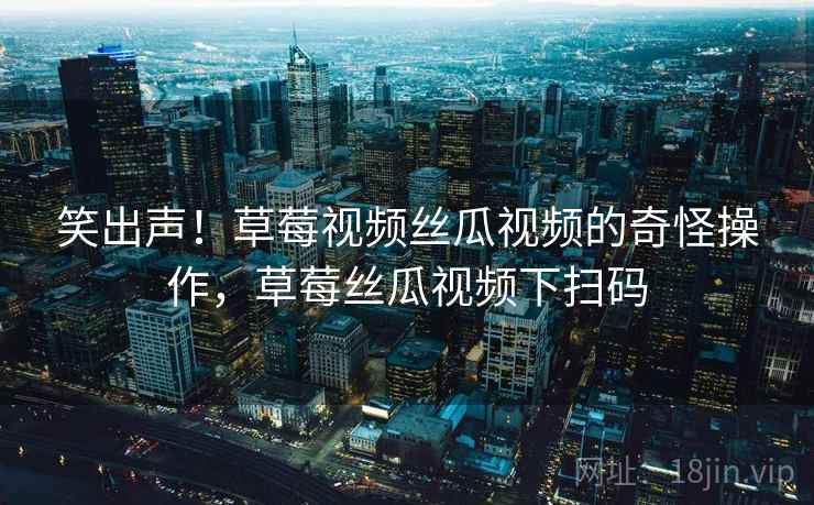 笑出声!草莓视频丝瓜视频的奇怪操作,草莓丝瓜视频下扫码 笑出声!草莓视频丝瓜视频的奇怪操作,草莓丝瓜视频下扫码