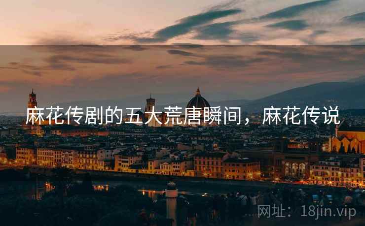 麻花传剧的五大荒唐瞬间,麻花传说 麻花传剧的五大荒唐瞬间,麻花传说