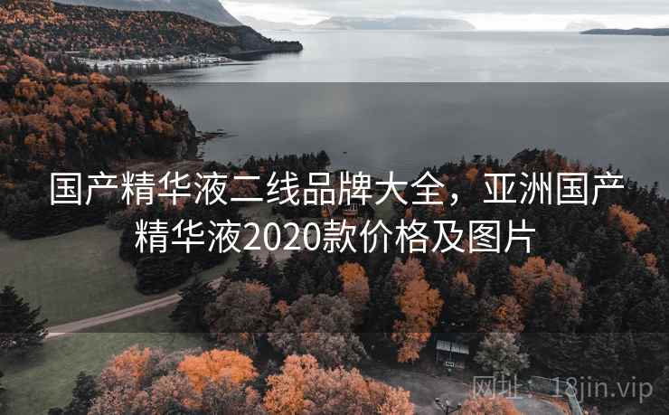 国产精华液二线品牌大全,亚洲国产精华液2020款价格及图片