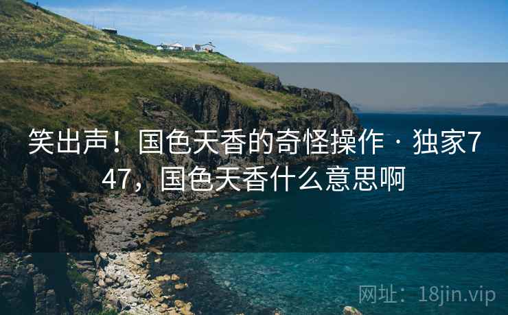 笑出声!国色天香的奇怪操作 · 独家747,国色天香什么意思啊