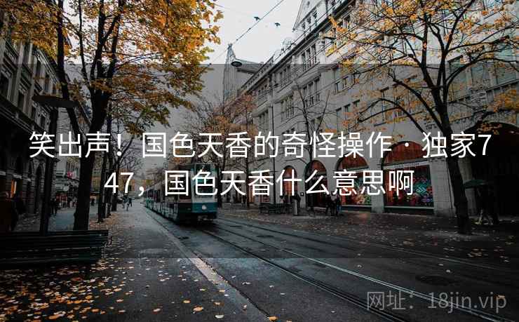 笑出声!国色天香的奇怪操作 · 独家747,国色天香什么意思啊 笑出声!国色天香的奇怪操作 · 独家747,国色天香什么意思啊