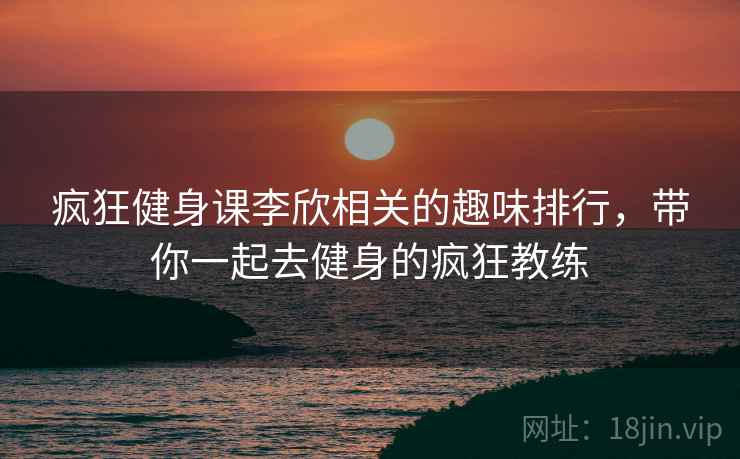 疯狂健身课李欣相关的趣味排行,带你一起去健身的疯狂教练 疯狂健身课李欣相关的趣味排行,带你一起去健身的疯狂教练