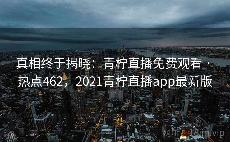 真相终于揭晓:青柠直播免费观看 · 热点462,2021青柠直播app最新版