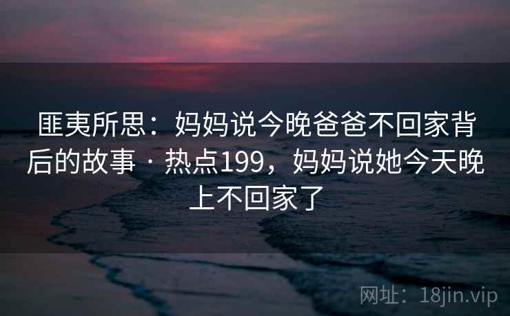匪夷所思:妈妈说今晚爸爸不回家背后的故事 · 热点199,妈妈说她今天晚上不回家了 匪夷所思:妈妈说今晚爸爸不回家背后的故事 · 热点199,妈妈说她今天晚上不回家了