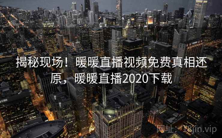 揭秘现场!暖暖直播视频免费真相还原,暖暖直播2020下载 揭秘现场!暖暖直播视频免费真相还原,暖暖直播2020下载
