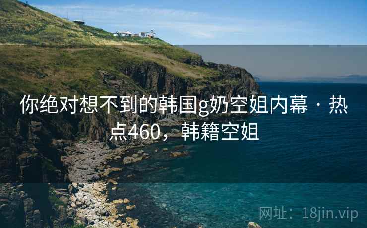 你绝对想不到的韩国g奶空姐内幕 · 热点460,韩籍空姐 你绝对想不到的韩国g奶空姐内幕 · 热点460,韩籍空姐