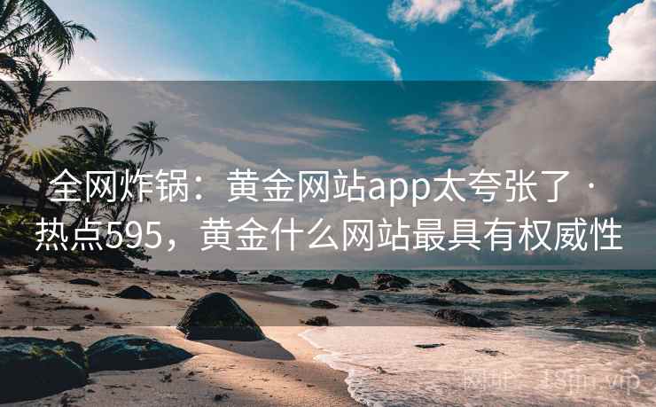 全网炸锅：黄金网站app太夸张了 · 热点595，黄金什么网站最具有权威性
